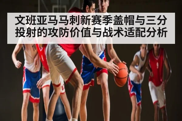 文班亚马马刺新赛季盖帽与三分投射的攻防价值与战术适配分析