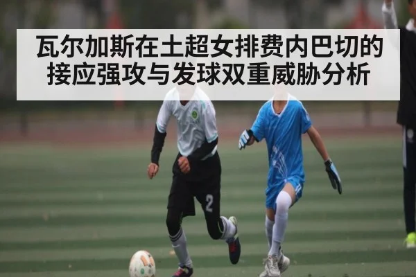 瓦尔加斯在土超女排费内巴切的接应强攻与发球双重威胁分析