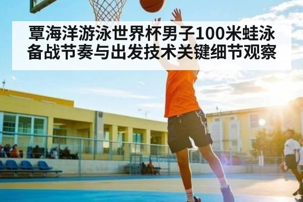 覃海洋游泳世界杯男子100米蛙泳备战节奏与出发技术关键细节观察