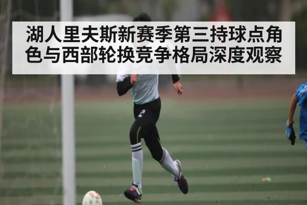 湖人里夫斯新赛季第三持球点角色与西部轮换竞争格局深度观察